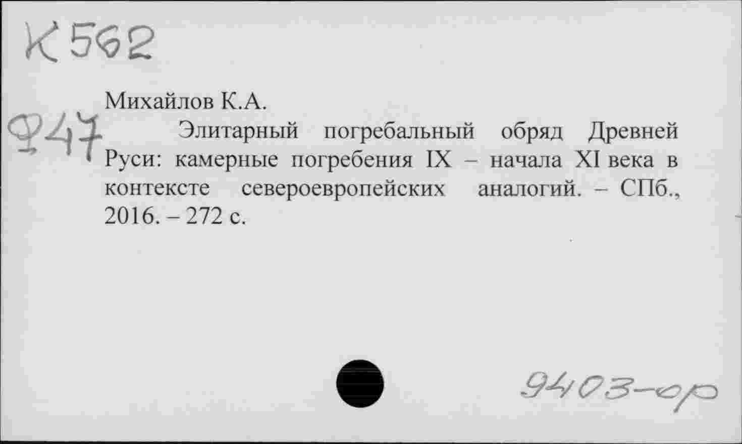 ﻿к W
Михайлов К.А.
С . -4»	Элитарный погребальный обряд Древней
' ' Руси: камерные погребения IX - начала XI века в контексте североевропейских аналогий. - СПб., 2016.-272 с.
(73—еГГ/О